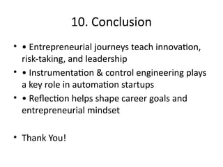 10. Conclusion
• • Entrepreneurial journeys teach innovation,
risk-taking, and leadership
• • Instrumentation & control engineering plays
a key role in automation startups
• • Reflection helps shape career goals and
entrepreneurial mindset
• Thank You!
 