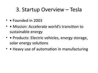 3. Startup Overview – Tesla
• • Founded in 2003
• • Mission: Accelerate world’s transition to
sustainable energy
• • Products: Electric vehicles, energy storage,
solar energy solutions
• • Heavy use of automation in manufacturing
 