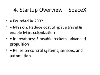 4. Startup Overview – SpaceX
• • Founded in 2002
• • Mission: Reduce cost of space travel &
enable Mars colonization
• • Innovations: Reusable rockets, advanced
propulsion
• • Relies on control systems, sensors, and
automation
 