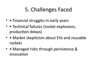 5. Challenges Faced
• • Financial struggles in early years
• • Technical failures (rocket explosions,
production delays)
• • Market skepticism about EVs and reusable
rockets
• • Managed risks through persistence &
innovation
 