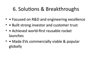 6. Solutions & Breakthroughs
• • Focused on R&D and engineering excellence
• • Built strong investor and customer trust
• • Achieved world-first reusable rocket
launches
• • Made EVs commercially viable & popular
globally
 