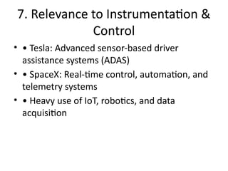 7. Relevance to Instrumentation &
Control
• • Tesla: Advanced sensor-based driver
assistance systems (ADAS)
• • SpaceX: Real-time control, automation, and
telemetry systems
• • Heavy use of IoT, robotics, and data
acquisition
 