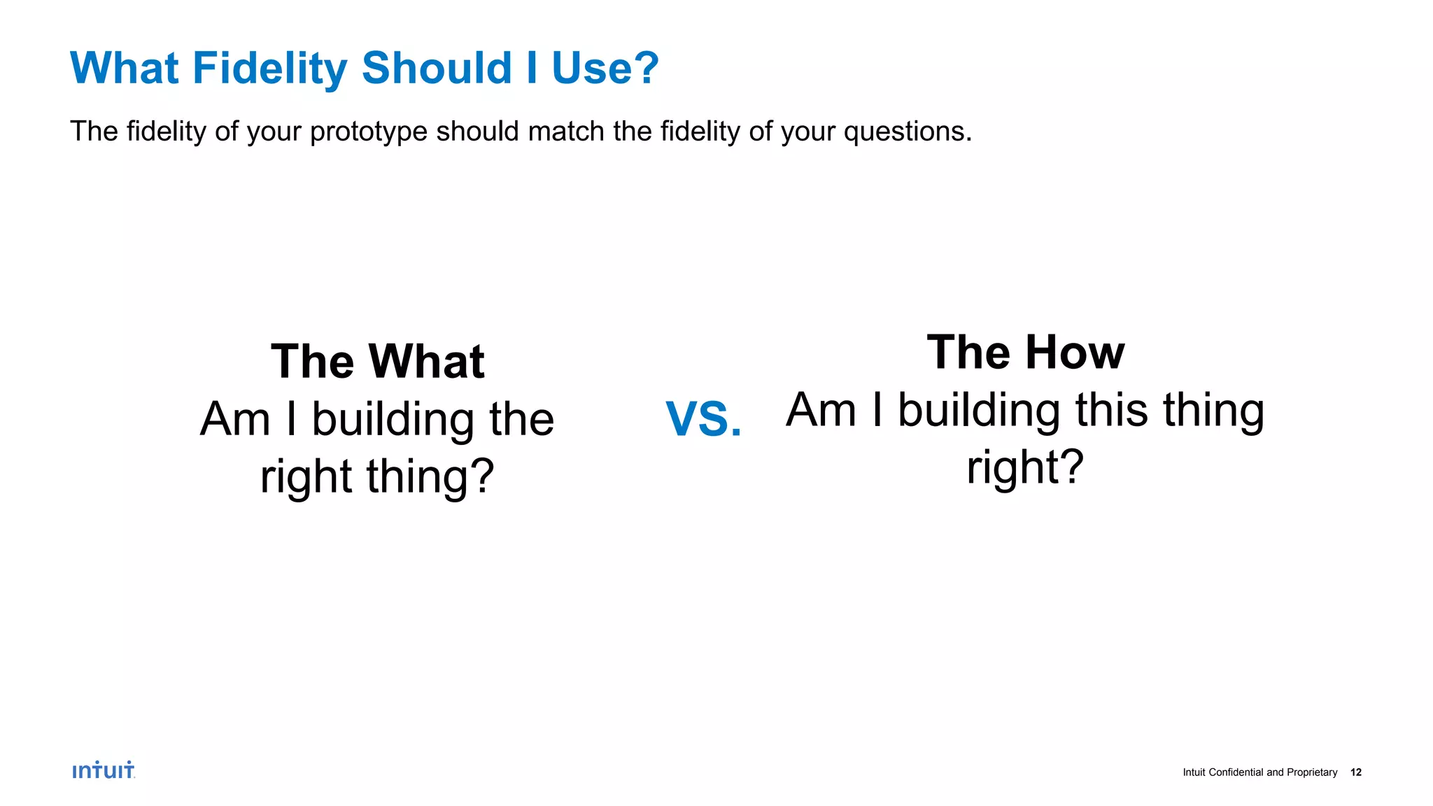 Intuit Confidential and Proprietary 12
What Fidelity Should I Use?
The fidelity of your prototype should match the fidelity of your questions.
The What
Am I building the
right thing?
The How
Am I building this thing
right?
VS.
 