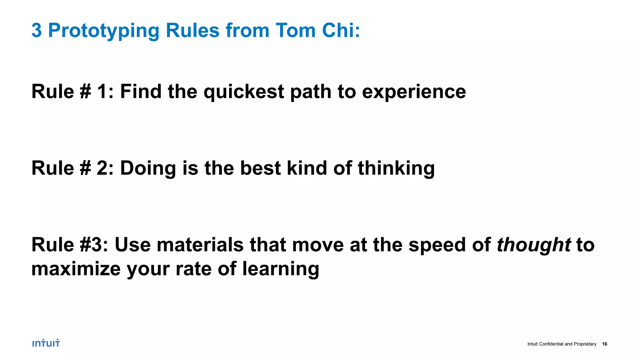 Intuit Confidential and Proprietary 16
Rule # 1: Find the quickest path to experience
Rule # 2: Doing is the best kind of thinking
Rule #3: Use materials that move at the speed of thought to
maximize your rate of learning
3 Prototyping Rules from Tom Chi:
 