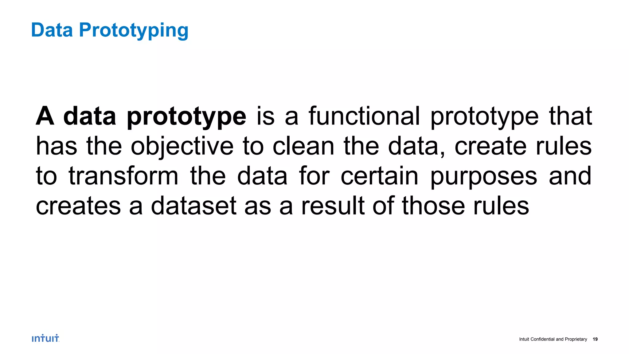Intuit Confidential and Proprietary 19
A data prototype is a functional prototype that
has the objective to clean the data, create rules
to transform the data for certain purposes and
creates a dataset as a result of those rules
Data Prototyping
 