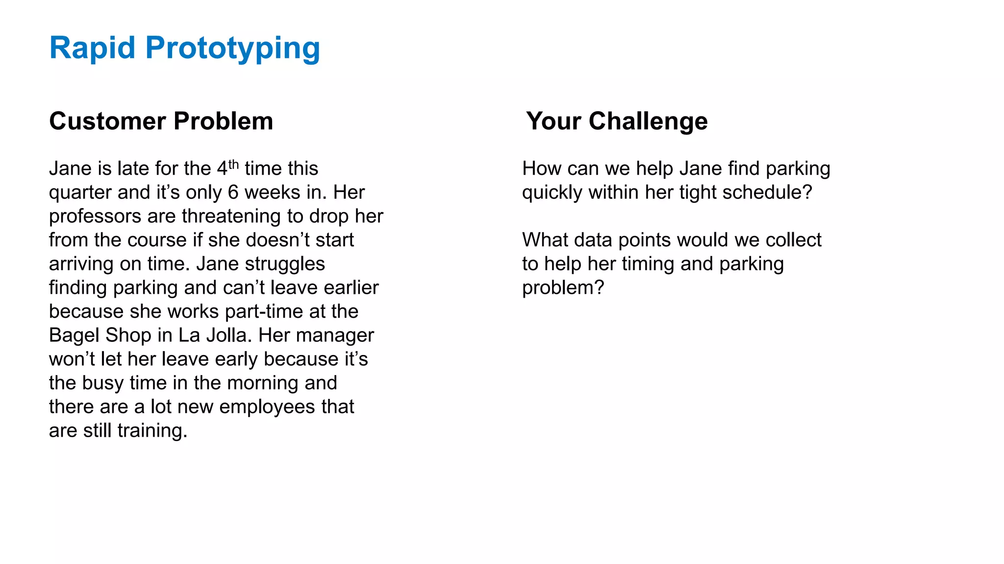 Rapid Prototyping
Customer Problem
Jane is late for the 4th time this
quarter and it’s only 6 weeks in. Her
professors are threatening to drop her
from the course if she doesn’t start
arriving on time. Jane struggles
finding parking and can’t leave earlier
because she works part-time at the
Bagel Shop in La Jolla. Her manager
won’t let her leave early because it’s
the busy time in the morning and
there are a lot new employees that
are still training.
How can we help Jane find parking
quickly within her tight schedule?
What data points would we collect
to help her timing and parking
problem?
Your Challenge
 
