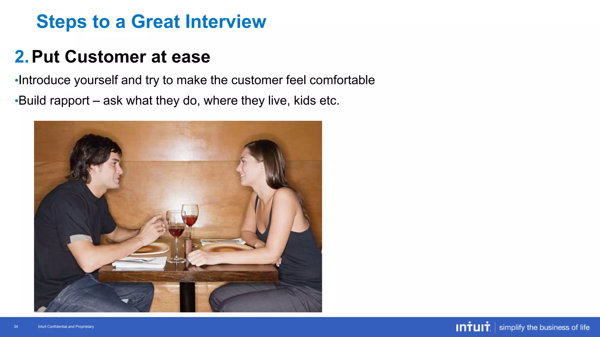 Intuit Confidential and Proprietary 34
Intuit Confidential and Proprietary34
2.Put Customer at ease
•Introduce yourself and try to make the customer feel comfortable
•Build rapport – ask what they do, where they live, kids etc.
Steps to a Great Interview
 