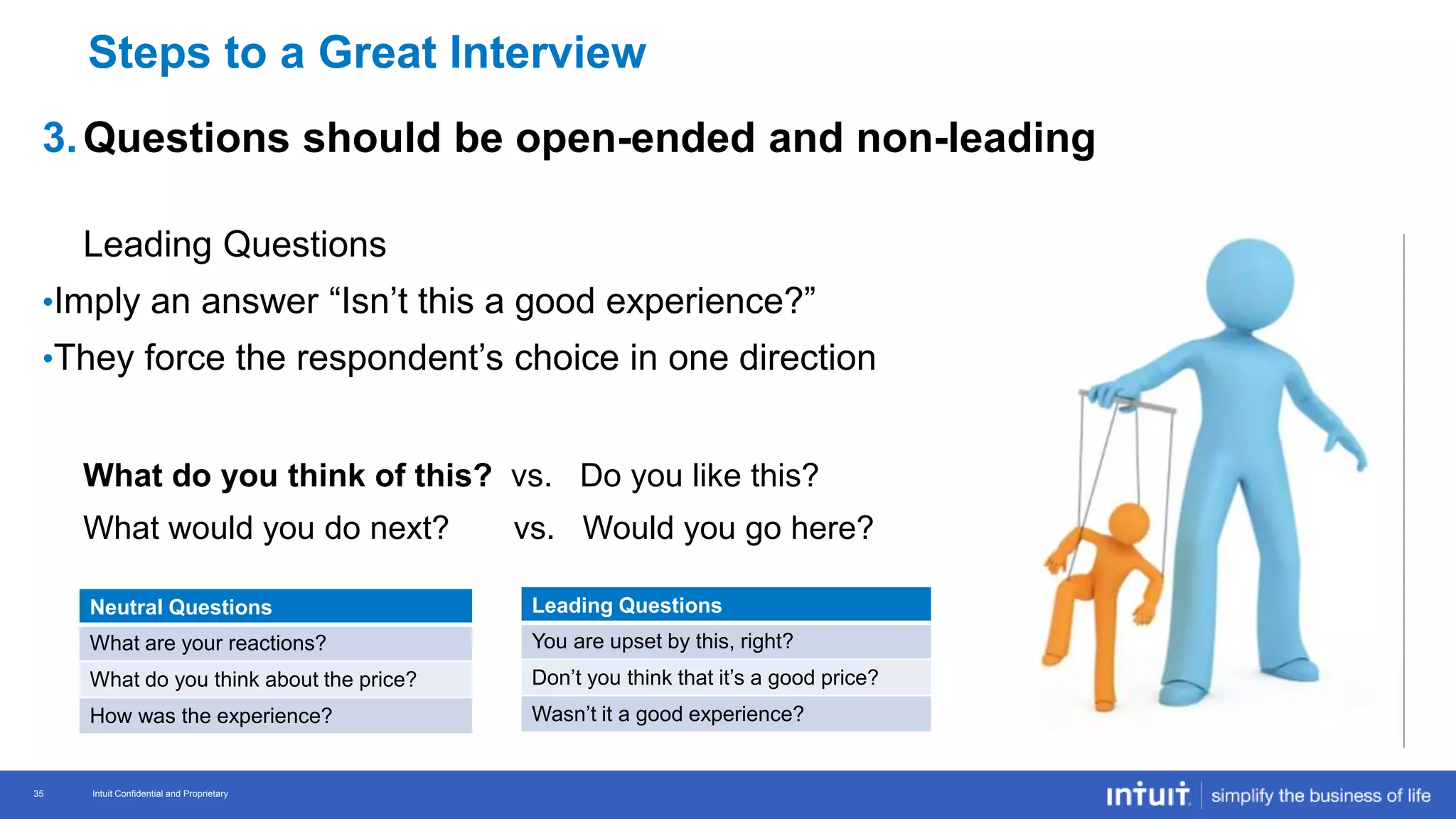 Intuit Confidential and Proprietary 35
Intuit Confidential and Proprietary35
3.Questions should be open-ended and non-leading
Leading Questions
•Imply an answer “Isn’t this a good experience?”
•They force the respondent’s choice in one direction
What do you think of this? vs. Do you like this?
What would you do next? vs. Would you go here?
Neutral Questions
What are your reactions?
What do you think about the price?
How was the experience?
Leading Questions
You are upset by this, right?
Don’t you think that it’s a good price?
Wasn’t it a good experience?
Steps to a Great Interview
 
