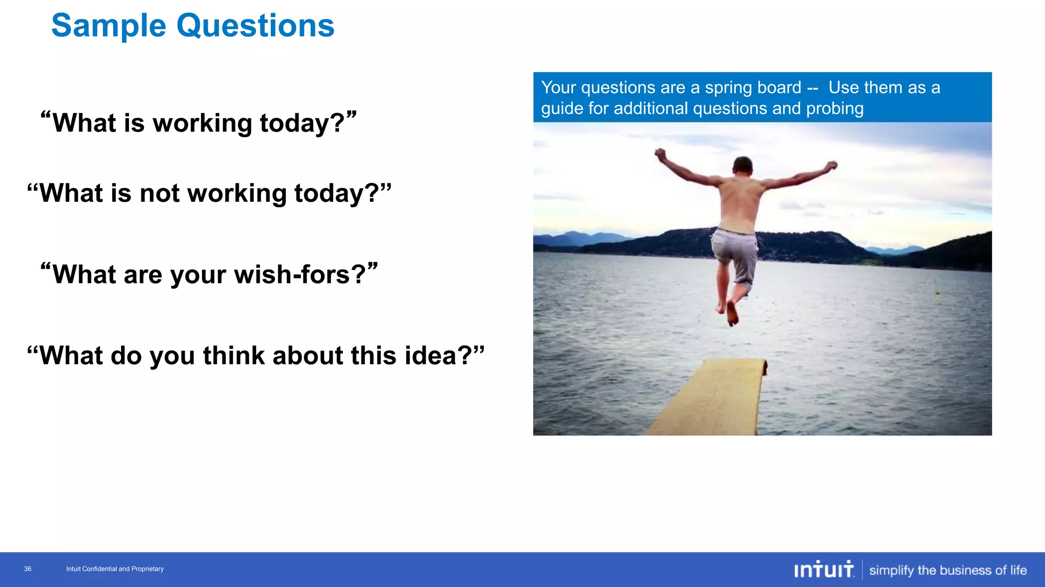 Intuit Confidential and Proprietary 36
Intuit Confidential and Proprietary36
“What is working today?”
“What is not working today?”
“What are your wish-fors?”
“What do you think about this idea?”
Your questions are a spring board -- Use them as a
guide for additional questions and probing
Sample Questions
 