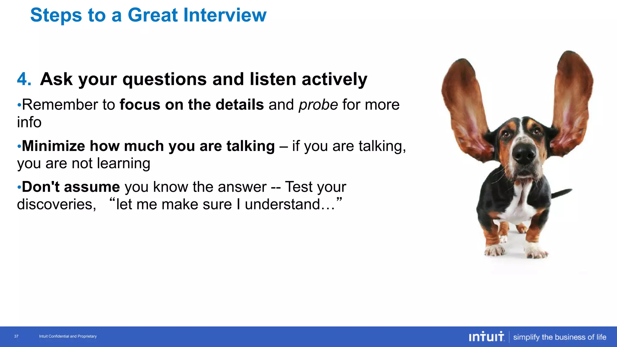 Intuit Confidential and Proprietary 37
Intuit Confidential and Proprietary37
4. Ask your questions and listen actively
•Remember to focus on the details and probe for more
info
•Minimize how much you are talking – if you are talking,
you are not learning
•Don't assume you know the answer -- Test your
discoveries, “let me make sure I understand…”
Steps to a Great Interview
 