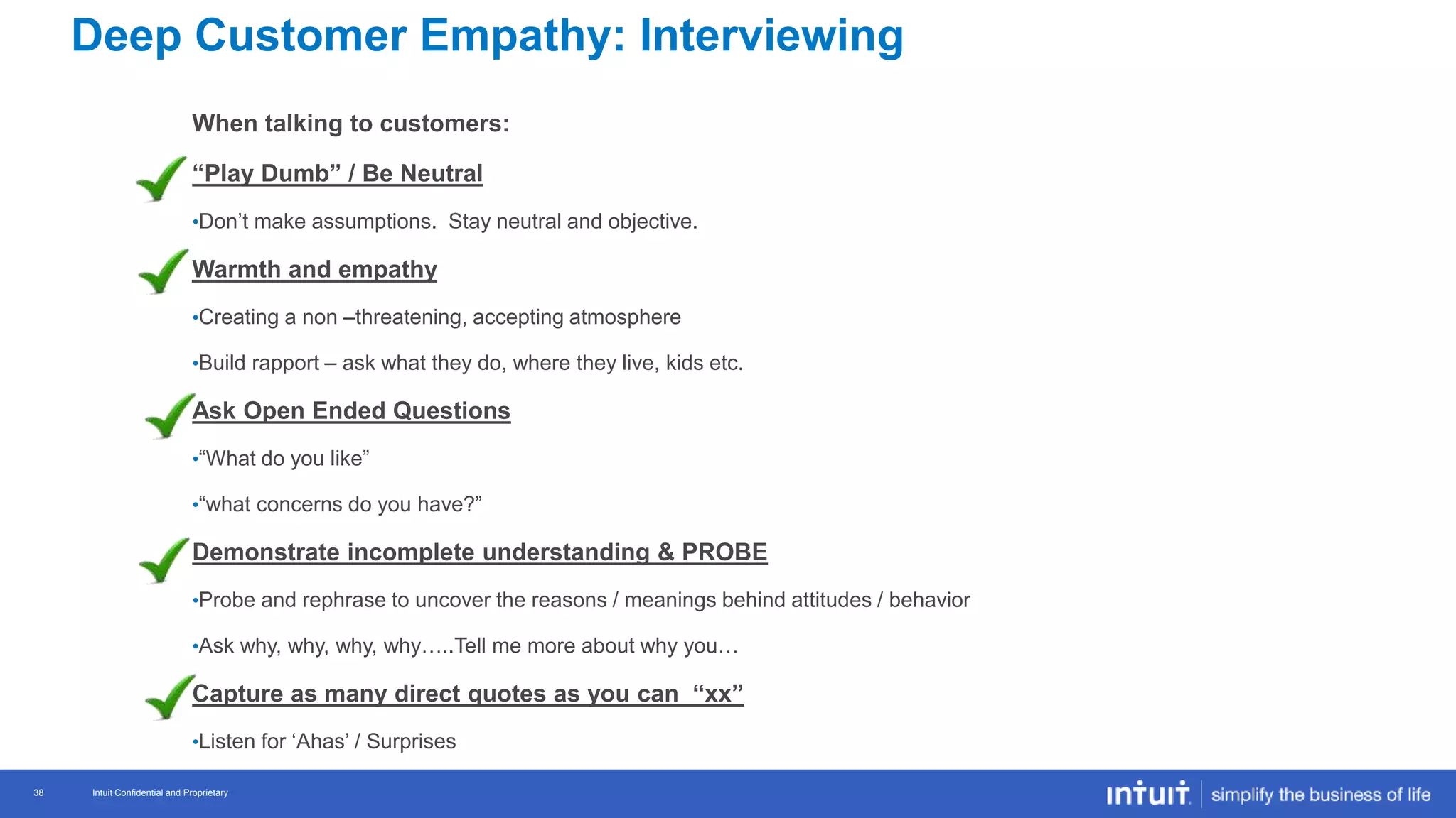 Intuit Confidential and Proprietary 38
Intuit Confidential and Proprietary38
When talking to customers:
“Play Dumb” / Be Neutral
•Don’t make assumptions. Stay neutral and objective.
Warmth and empathy
•Creating a non –threatening, accepting atmosphere
•Build rapport – ask what they do, where they live, kids etc.
Ask Open Ended Questions
•“What do you like”
•“what concerns do you have?”
Demonstrate incomplete understanding & PROBE
•Probe and rephrase to uncover the reasons / meanings behind attitudes / behavior
•Ask why, why, why, why…..Tell me more about why you…
Capture as many direct quotes as you can “xx”
•Listen for ‘Ahas’ / Surprises
Deep Customer Empathy: Interviewing
 