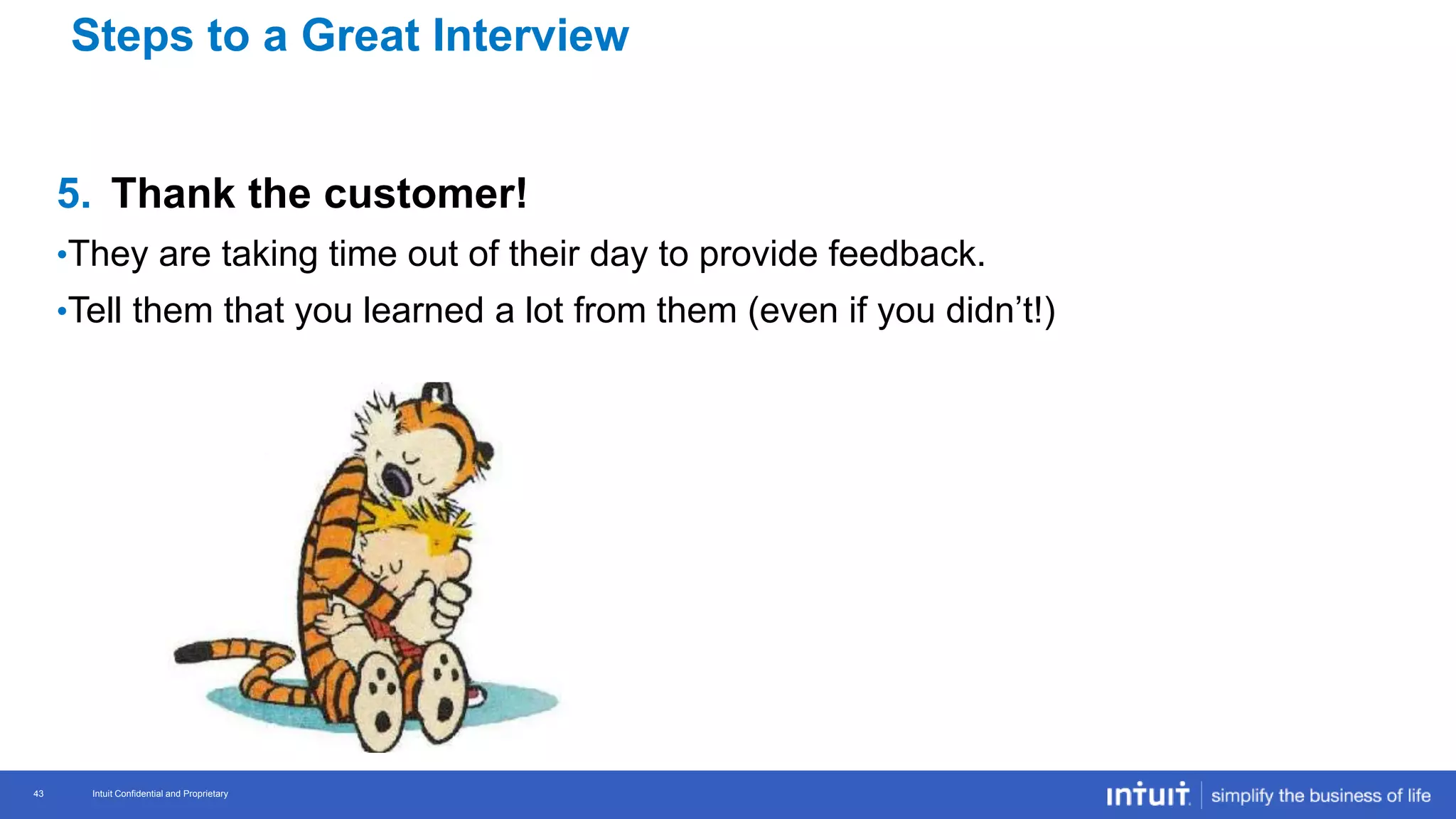 Intuit Confidential and Proprietary 43
Intuit Confidential and Proprietary43
5. Thank the customer!
•They are taking time out of their day to provide feedback.
•Tell them that you learned a lot from them (even if you didn’t!)
Steps to a Great Interview
 