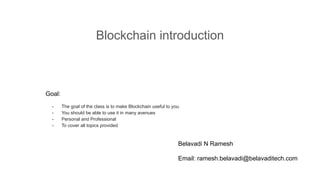 Blockchain introduction
Goal:
- The goal of the class is to make Blockchain useful to you.
- You should be able to use it in many avenues
- Personal and Professional
- To cover all topics provided
Belavadi N Ramesh
Email: ramesh.belavadi@belavaditech.com
 