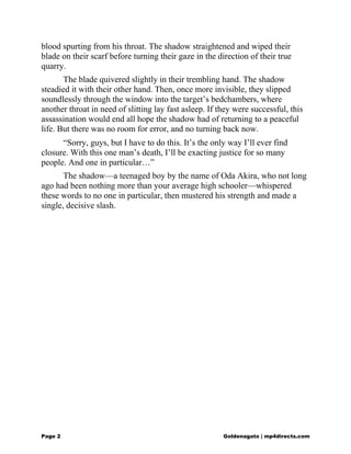 blood spurting from his throat. The shadow straightened and wiped their
blade on their scarf before turning their gaze in the direction of their true
quarry.
The blade quivered slightly in their trembling hand. The shadow
steadied it with their other hand. Then, once more invisible, they slipped
soundlessly through the window into the target’s bedchambers, where
another throat in need of slitting lay fast asleep. If they were successful, this
assassination would end all hope the shadow had of returning to a peaceful
life. But there was no room for error, and no turning back now.
“Sorry, guys, but I have to do this. It’s the only way I’ll ever find
closure. With this one man’s death, I’ll be exacting justice for so many
people. And one in particular…”
The shadow—a teenaged boy by the name of Oda Akira, who not long
ago had been nothing more than your average high schooler—whispered
these words to no one in particular, then mustered his strength and made a
single, decisive slash.
Page 2 Goldenagato | mp4directs.com
 