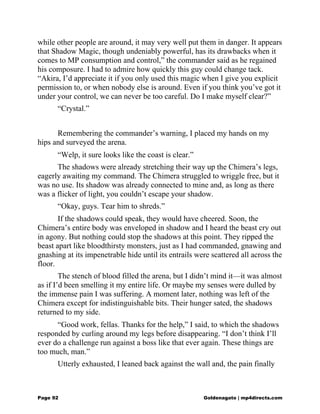 while other people are around, it may very well put them in danger. It appears
that Shadow Magic, though undeniably powerful, has its drawbacks when it
comes to MP consumption and control,” the commander said as he regained
his composure. I had to admire how quickly this guy could change tack.
“Akira, I’d appreciate it if you only used this magic when I give you explicit
permission to, or when nobody else is around. Even if you think you’ve got it
under your control, we can never be too careful. Do I make myself clear?”
“Crystal.”
Remembering the commander’s warning, I placed my hands on my
hips and surveyed the arena.
“Welp, it sure looks like the coast is clear.”
The shadows were already stretching their way up the Chimera’s legs,
eagerly awaiting my command. The Chimera struggled to wriggle free, but it
was no use. Its shadow was already connected to mine and, as long as there
was a flicker of light, you couldn’t escape your shadow.
“Okay, guys. Tear him to shreds.”
If the shadows could speak, they would have cheered. Soon, the
Chimera’s entire body was enveloped in shadow and I heard the beast cry out
in agony. But nothing could stop the shadows at this point. They ripped the
beast apart like bloodthirsty monsters, just as I had commanded, gnawing and
gnashing at its impenetrable hide until its entrails were scattered all across the
floor.
The stench of blood filled the arena, but I didn’t mind it—it was almost
as if I’d been smelling it my entire life. Or maybe my senses were dulled by
the immense pain I was suffering. A moment later, nothing was left of the
Chimera except for indistinguishable bits. Their hunger sated, the shadows
returned to my side.
“Good work, fellas. Thanks for the help,” I said, to which the shadows
responded by curling around my legs before disappearing. “I don’t think I’ll
ever do a challenge run against a boss like that ever again. These things are
too much, man.”
Utterly exhausted, I leaned back against the wall and, the pain finally
Page 92 Goldenagato | mp4directs.com
 