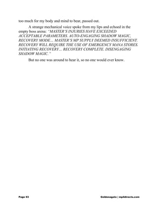 too much for my body and mind to bear, passed out.
A strange mechanical voice spoke from my lips and echoed in the
empty boss arena: “MASTER’S INJURIES HAVE EXCEEDED
ACCEPTABLE PARAMETERS. AUTO-ENGAGING SHADOW MAGIC,
RECOVERY MODE… MASTER’S MP SUPPLY DEEMED INSUFFICIENT.
RECOVERY WILL REQUIRE THE USE OF EMERGENCY MANA STORES.
INITIATING RECOVERY… RECOVERY COMPLETE. DISENGAGING
SHADOW MAGIC.”
But no one was around to hear it, so no one would ever know.
Page 93 Goldenagato | mp4directs.com
 
