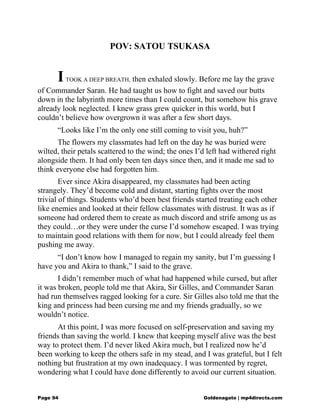 POV: SATOU TSUKASA
ITOOK A DEEP BREATH, then exhaled slowly. Before me lay the grave
of Commander Saran. He had taught us how to fight and saved our butts
down in the labyrinth more times than I could count, but somehow his grave
already look neglected. I knew grass grew quicker in this world, but I
couldn’t believe how overgrown it was after a few short days.
“Looks like I’m the only one still coming to visit you, huh?”
The flowers my classmates had left on the day he was buried were
wilted, their petals scattered to the wind; the ones I’d left had withered right
alongside them. It had only been ten days since then, and it made me sad to
think everyone else had forgotten him.
Ever since Akira disappeared, my classmates had been acting
strangely. They’d become cold and distant, starting fights over the most
trivial of things. Students who’d been best friends started treating each other
like enemies and looked at their fellow classmates with distrust. It was as if
someone had ordered them to create as much discord and strife among us as
they could…or they were under the curse I’d somehow escaped. I was trying
to maintain good relations with them for now, but I could already feel them
pushing me away.
“I don’t know how I managed to regain my sanity, but I’m guessing I
have you and Akira to thank,” I said to the grave.
I didn’t remember much of what had happened while cursed, but after
it was broken, people told me that Akira, Sir Gilles, and Commander Saran
had run themselves ragged looking for a cure. Sir Gilles also told me that the
king and princess had been cursing me and my friends gradually, so we
wouldn’t notice.
At this point, I was more focused on self-preservation and saving my
friends than saving the world. I knew that keeping myself alive was the best
way to protect them. I’d never liked Akira much, but I realized now he’d
been working to keep the others safe in my stead, and I was grateful, but I felt
nothing but frustration at my own inadequacy. I was tormented by regret,
wondering what I could have done differently to avoid our current situation.
Page 94 Goldenagato | mp4directs.com
 