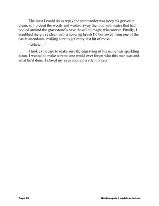The least I could do to repay the commander was keep his gravesite
clean, so I picked the weeds and washed away the mud with water that had
pooled around the gravestone’s base. I used no magic whatsoever. Finally, I
scrubbed the grave clean with a scouring brush I’d borrowed from one of the
castle attendants, making sure to get every last bit of moss.
“Whew…”
I took extra care to make sure the engraving of his name was sparkling
clean. I wanted to make sure no one would ever forget who this man was and
what he’d done. I closed my eyes and said a silent prayer.
Page 95 Goldenagato | mp4directs.com
 