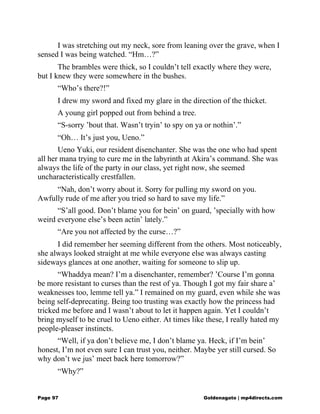 I was stretching out my neck, sore from leaning over the grave, when I
sensed I was being watched. “Hm…?”
The brambles were thick, so I couldn’t tell exactly where they were,
but I knew they were somewhere in the bushes.
“Who’s there?!”
I drew my sword and fixed my glare in the direction of the thicket.
A young girl popped out from behind a tree.
“S-sorry ’bout that. Wasn’t tryin’ to spy on ya or nothin’.”
“Oh… It’s just you, Ueno.”
Ueno Yuki, our resident disenchanter. She was the one who had spent
all her mana trying to cure me in the labyrinth at Akira’s command. She was
always the life of the party in our class, yet right now, she seemed
uncharacteristically crestfallen.
“Nah, don’t worry about it. Sorry for pulling my sword on you.
Awfully rude of me after you tried so hard to save my life.”
“S’all good. Don’t blame you for bein’ on guard, ’specially with how
weird everyone else’s been actin’ lately.”
“Are you not affected by the curse…?”
I did remember her seeming different from the others. Most noticeably,
she always looked straight at me while everyone else was always casting
sideways glances at one another, waiting for someone to slip up.
“Whaddya mean? I’m a disenchanter, remember? ’Course I’m gonna
be more resistant to curses than the rest of ya. Though I got my fair share a’
weaknesses too, lemme tell ya.” I remained on my guard, even while she was
being self-deprecating. Being too trusting was exactly how the princess had
tricked me before and I wasn’t about to let it happen again. Yet I couldn’t
bring myself to be cruel to Ueno either. At times like these, I really hated my
people-pleaser instincts.
“Well, if ya don’t believe me, I don’t blame ya. Heck, if I’m bein’
honest, I’m not even sure I can trust you, neither. Maybe yer still cursed. So
why don’t we jus’ meet back here tomorrow?”
“Why?”
Page 97 Goldenagato | mp4directs.com
 