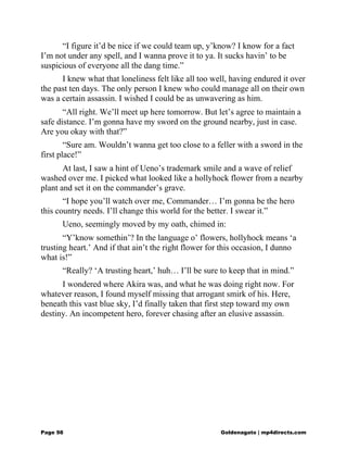 “I figure it’d be nice if we could team up, y’know? I know for a fact
I’m not under any spell, and I wanna prove it to ya. It sucks havin’ to be
suspicious of everyone all the dang time.”
I knew what that loneliness felt like all too well, having endured it over
the past ten days. The only person I knew who could manage all on their own
was a certain assassin. I wished I could be as unwavering as him.
“All right. We’ll meet up here tomorrow. But let’s agree to maintain a
safe distance. I’m gonna have my sword on the ground nearby, just in case.
Are you okay with that?”
“Sure am. Wouldn’t wanna get too close to a feller with a sword in the
first place!”
At last, I saw a hint of Ueno’s trademark smile and a wave of relief
washed over me. I picked what looked like a hollyhock flower from a nearby
plant and set it on the commander’s grave.
“I hope you’ll watch over me, Commander… I’m gonna be the hero
this country needs. I’ll change this world for the better. I swear it.”
Ueno, seemingly moved by my oath, chimed in:
“Y’know somethin’? In the language o’ flowers, hollyhock means ‘a
trusting heart.’ And if that ain’t the right flower for this occasion, I dunno
what is!”
“Really? ‘A trusting heart,’ huh… I’ll be sure to keep that in mind.”
I wondered where Akira was, and what he was doing right now. For
whatever reason, I found myself missing that arrogant smirk of his. Here,
beneath this vast blue sky, I’d finally taken that first step toward my own
destiny. An incompetent hero, forever chasing after an elusive assassin.
Page 98 Goldenagato | mp4directs.com
 