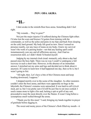 POV: ODA AKIRA
“HM?”
I shot awake in the sixtieth-floor boss arena. Something didn’t feel
right.
“My wounds… They’re gone?”
Not just the major injuries I’d suffered during the Chimera fight either.
I’d also lost the scars and bruises I’d gotten from training with the
commander, as well as the aches and pains in my hips and back from sleeping
on the cold, hard ground. My body felt good as new. Since I sensed no
presence nearby, nor any trace of mana on my body, I knew my survival
wasn’t the work of a passing healer—not that any healing spell could
instantaneously cure any and all afflictions anyway. And I had no
resurrection skill, so I didn’t think I’d healed myself.
Judging by my internal clock (read: stomach), only about a day had
passed since the boss fight. There was no way I could’ve undergone a full
recovery in such a short time. However, in the absence of an immediate
answer, I stretched out my arms and legs and decided not to think about it
anymore. If I came to learn how it had happened one day, then so be it, but I
wasn’t going to fret.
“All right, then. Let’s have a bite of this Chimera meat and keep
heading downward, I suppose.”
I skipped merrily over to the scene of the slaughter. As other monsters
couldn’t enter the boss arena, and there were apparently no bugs in the
labyrinth, the Chimera’s remains were untouched. It was hard to call it fresh
meat, per se, but I was pretty sure it’d still be just fine to eat once cooked. I
used a mana stone to light a fire and, lacking a spit or grill of any sort,
proceeded to roast the meat directly over the flames. It wasn’t long before a
scrumptious smell wafted through the arena.
“Thank you for this meal,” I said, bringing my hands together in prayer
of gratitude before digging in.
The sweet and meaty juices of the Chimera’s flesh filled my mouth—it
Page 99 Goldenagato | mp4directs.com
 