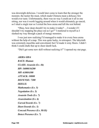 was downright delicious. I would later come to learn that the stronger the
monster, the tastier the meat, which made Chimera meat a delicacy few
would ever taste. Unfortunately, there was no way I could eat it all in one
sitting, nor was it worth lugging around when it would ultimately go rancid,
so I shed a single tear as I exited the boss arena and left the rest behind.
“Okay, how deep should I try to make it today? …I wonder if I
shouldn’t try mapping the place out as I go?” I muttered to myself as I
slashed my way through a pack of mangy monsters.
I was just now realizing I’d managed to make it to every boss arena
without the help of a map. This was quite lucky, in retrospect. The labyrinth
was extremely mazelike and convoluted, but I’d made it sixty floors. I didn’t
think I could chalk that up to sheer dumb luck.
“Did I get some new skill without realizing it?” I opened my stat page.
AKIRA ODA
RACE: Human
CLASS: Assassin (Lv. 46)
HP: 16000/16200
MP: 6300/6300
ATTACK: 10800
DEFENSE: 7200
SKILLS:
Mathematics (Lv. 5)
Negotiation (Lv. 5)
Assassin Tools (Lv. 7)
Assassination (Lv. 6)
Curved Swords (Lv. 7)
Short Swords (Lv. 5)
Conceal Presence (Lv. MAX)
Detect Presence (Lv. 7)
Page 100 Goldenagato | mp4directs.com
 