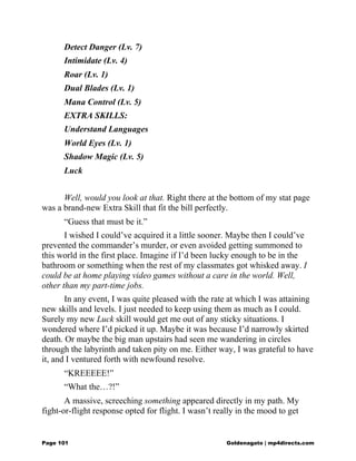 Detect Danger (Lv. 7)
Intimidate (Lv. 4)
Roar (Lv. 1)
Dual Blades (Lv. 1)
Mana Control (Lv. 5)
EXTRA SKILLS:
Understand Languages
World Eyes (Lv. 1)
Shadow Magic (Lv. 5)
Luck
Well, would you look at that. Right there at the bottom of my stat page
was a brand-new Extra Skill that fit the bill perfectly.
“Guess that must be it.”
I wished I could’ve acquired it a little sooner. Maybe then I could’ve
prevented the commander’s murder, or even avoided getting summoned to
this world in the first place. Imagine if I’d been lucky enough to be in the
bathroom or something when the rest of my classmates got whisked away. I
could be at home playing video games without a care in the world. Well,
other than my part-time jobs.
In any event, I was quite pleased with the rate at which I was attaining
new skills and levels. I just needed to keep using them as much as I could.
Surely my new Luck skill would get me out of any sticky situations. I
wondered where I’d picked it up. Maybe it was because I’d narrowly skirted
death. Or maybe the big man upstairs had seen me wandering in circles
through the labyrinth and taken pity on me. Either way, I was grateful to have
it, and I ventured forth with newfound resolve.
“KREEEEE!”
“What the…?!”
A massive, screeching something appeared directly in my path. My
fight-or-flight response opted for flight. I wasn’t really in the mood to get
Page 101 Goldenagato | mp4directs.com
 