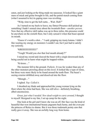 eaten, and just looking at the thing made me nauseous. It looked like a giant
mass of muck and grime brought to life, and the putrid stench coming from
(what I assumed to be) its gaping maw was revolting.
“Welp, time to get the hell outta… Wait. Huh?”
As I turned on my heels to leave, my Detect Presence skill picked up
something I hadn’t sensed since about the twentieth floor—another person.
Now that my effective skill radius was up to three miles, this presence could
be anywhere on the sixtieth floor, but I only sensed it when that beast opened
its mouth.
“Guess it’s worth a shot…” I said, gripping my trusty katana. I didn’t
like wasting my energy on monsters I couldn’t eat, but I just had to satisfy
my curiosity.
“KREEEEEEEEEE!”
“Yeugh! Would you shut that foul mouth already?!”
I raised my sword and cleaved the beast with a single downward slash,
being careful not to harm what might be trapped within.
“K-kreee…”
The monster fell to the ground. Pathetic. It was far weaker than any of
the other monsters prowling about on this level. It looked like a type of slime,
but those were more likely to be found around the tenth floor. The beast’s
oozing exterior dribbled away and dissolved into the floor.
“Mmngh…”
I sighed. Yep. Called it.
I sheathed my blade and approached the young woman lying on the
floor where the slime had been. She was still alive—definitely breathing,
albeit unconscious.
Great, just what I needed. New dead weight to carry around, I thought
to myself. Resigned to my fate, I set up camp for the night.
One look at the girl and I knew she was an elf. Her face was the kind of
beautiful that won international beauty pageants back home, and she even put
the princess of Retice to shame. But it was those trademark pointy ears that
really gave it away. She was an awfully long way from home.
Page 102 Goldenagato | mp4directs.com
 