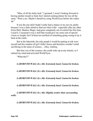 “Man, of all the shitty luck,” I groaned. I wasn’t looking forward to
having another mouth to feed, but I started cooking dinner for two all the
same. “Wait a sec. Maybe I should try using World Eyes before she wakes
up.”
It was the one skill I hadn’t really had a chance to try out yet, partly
because I was a little afraid to find out what it did—especially after my other
Extra Skill, Shadow Magic, had gone completely out of control the first time
I used it. I assumed it was a skill that would give me some sort of special
vision or insight, but I’d been too terrified of something going wrong to try it
back at the castle.
But in the labyrinth, the only people I would be putting at risk were
myself and this random elf girl I didn’t know and therefore wouldn’t mind
sacrificing in the name of science… Okay, kidding.
But time was of the essence; she could wake up at any minute, so I
calmed my mind and activated World Eyes.
“What the?!”
LABYRINTH WALL (Lv. 60): Extremely hard. Cannot be broken.
LABYRINTH WALL (Lv. 60): Extremely hard. Cannot be broken.
LABYRINTH WALL (Lv. 60): Extremely hard. Cannot be broken.
LABYRINTH WALL (Lv. 60): Extremely hard. Cannot be broken.
LABYRINTH WALL (Lv. 60): Slightly weaker than surrounding
walls.
LABYRINTH WALL (Lv. 60): Extremely hard. Cannot be broken.
Page 105 Goldenagato | mp4directs.com
 