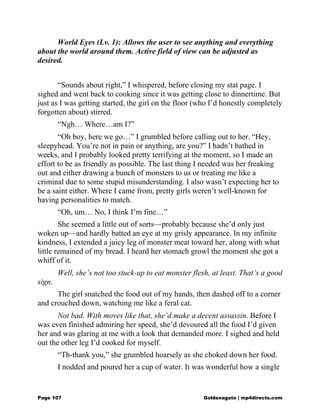 World Eyes (Lv. 1): Allows the user to see anything and everything
about the world around them. Active field of view can be adjusted as
desired.
“Sounds about right,” I whispered, before closing my stat page. I
sighed and went back to cooking since it was getting close to dinnertime. But
just as I was getting started, the girl on the floor (who I’d honestly completely
forgotten about) stirred.
“Ngh… Where…am I?”
“Oh boy, here we go…” I grumbled before calling out to her. “Hey,
sleepyhead. You’re not in pain or anything, are you?” I hadn’t bathed in
weeks, and I probably looked pretty terrifying at the moment, so I made an
effort to be as friendly as possible. The last thing I needed was her freaking
out and either drawing a bunch of monsters to us or treating me like a
criminal due to some stupid misunderstanding. I also wasn’t expecting her to
be a saint either. Where I came from, pretty girls weren’t well-known for
having personalities to match.
“Oh, um… No, I think I’m fine…”
She seemed a little out of sorts—probably because she’d only just
woken up—and hardly batted an eye at my grisly appearance. In my infinite
kindness, I extended a juicy leg of monster meat toward her, along with what
little remained of my bread. I heard her stomach growl the moment she got a
whiff of it.
Well, she’s not too stuck-up to eat monster flesh, at least. That’s a good
sign.
The girl snatched the food out of my hands, then dashed off to a corner
and crouched down, watching me like a feral cat.
Not bad. With moves like that, she’d make a decent assassin. Before I
was even finished admiring her speed, she’d devoured all the food I’d given
her and was glaring at me with a look that demanded more. I sighed and held
out the other leg I’d cooked for myself.
“Th-thank you,” she grumbled hoarsely as she choked down her food.
I nodded and poured her a cup of water. It was wonderful how a single
Page 107 Goldenagato | mp4directs.com
 