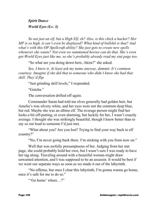 Spirit Dance
World Eyes (Lv. 3)
So not just an elf, but a High Elf, eh? Also, is this chick a hacker? Her
MP is so high, it can’t even be displayed? What kind of bullshit is that? And
what’s with this OP Spellcraft ability? She just gets to create new spells
whenever she wants? Not even we summoned heroes can do that. She’s even
got World Eyes just like me, so she’s probably already read my stat page too.
“So what are you doing down here, Akira?” she asked.
See, I knew it. At least ask my name anyway, dammit. It’s common
courtesy. Imagine if she did that to someone who didn’t know she had that
skill. They’d flip.
“Just grinding skill levels,” I responded.
“Gotcha.”
The conversation drifted off again.
Commander Saran had told me elves generally had golden hair, but
Amelia’s was silvery white, and her eyes were not the common deep blue,
but red. Maybe she was an albino elf. The average person might find her
looks a bit off-putting, or even alarming, but luckily for her, I wasn’t exactly
average. I thought she was strikingly beautiful, though I knew better than to
say so out loud to someone I’d just met.
“What about you? Are you lost? Trying to find your way back to elf
country?”
“No, I’m never going back there. I’m sticking with you from now on.”
Well that was awfully presumptuous of her. Judging from her stat
page, she could probably hold her own, but I wasn’t sure I was ready to have
her tag along. Traveling around with a beautiful woman might draw
unwanted attention, and I was supposed to be an assassin. It would be best if
we went our separate ways as soon as we made it out of the labyrinth.
“No offense, but once I clear this labyrinth, I’m gonna wanna go home,
once it’s safe for me to do so.”
“‘Go home’ where…?”
Page 109 Goldenagato | mp4directs.com
 