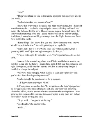 “Huh?”
“There’s no place for you in that castle anymore, nor anywhere else in
this world.”
“And what makes you so sure of that?”
I knew that everyone at the castle had been brainwashed, but I figured I
would destroy the crystals the king and princess were hiding and break the
curse, like I’d done for the hero. Then we could expose the royal family for
the evil schemers they were and I could be absolved of the murder charge.
And if not, I would wait until I got stronger than the Night Ravens and force
them to flee the castle.
“Some things I just know. But you and I have the same eyes, so you
should know it to be true,” she said, pointing at her eyeballs.
“Sorry, but I don’t. If it’s World Eyes you’re talking about, then I
guess my skill level’s just not high enough to do that yet.”
“It’s got nothing to do with skill level. You’re just refusing to see the
truth.”
I assumed she was talking about how I’d decided I didn’t want to use
the skill to see into the future. I averted my gaze. It felt like this girl could see
right through me, and I couldn’t bear to look her in the eye any longer. I
decided to change the subject.
“Anyway, back on topic. What exactly is your game plan now that
you’re free from that disgusting monster?”
Amelia thought the question over for a moment.
“…I’ll go wherever you go, Akira.”
Still not giving up on that, huh? In her defense, she hadn’t judged me
by my appearance like most other girls did, and she wasn’t an annoying
chatterbox either, so she wouldn’t be the most obnoxious companion. I was
growing too exhausted to continue the conversation in any case, so I pulled
my blanket out of my bag and said,
“Okay, well… I’m gonna hit the hay.”
“Good night,” she said sweetly.
“Yeah…”
Page 110 Goldenagato | mp4directs.com
 