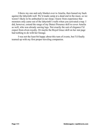 I threw my one and only blanket over to Amelia, then leaned my back
against the labyrinth wall. We’d made camp at a dead end in the maze, so we
weren’t likely to be ambushed in our sleep; I knew from experience that
monsters only came out of the labyrinth’s walls when you activated a trap. I
did, however, extend the range of my Detect Presence skill to cover Amelia
as well, who was already sawing logs. Not exactly the sort of elegance I’d
expect from elven royalty. Or maybe the Royal Grace skill on her stat page
had nothing to do with her lineage.
I was not the least bit happy about this turn of events, but I’d finally
teamed up with my first proper traveling companion.
Page 111 Goldenagato | mp4directs.com
 