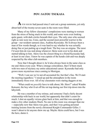 POV: SATOU TSUKASA
AFEW HOURS had passed since I sent out a group summons, yet only
about half of the twenty-seven seats in the room were filled.
Many of my fellow classmates’ complexions were starting to worsen
from the stress of being stuck in this world, and some were even looking
quite gaunt, with dark circles beneath their eyes. The only ones who seemed
right as rain were me, Ueno, and the second most powerful warrior in the
group—our resident samurai class, Asahina Kyousuke. He’d always been a
man of few words though, so it was hard to say whether he was actually
doing fine or just putting up a tough front. The boy was an enigma. The most
I’d seen him do was nod along whenever Akira went over to his desk and
started talking to him. Akira was the closest thing to a friend Kyousuke had,
at least in our class. I knew he was captain of the kendo club and was deeply
respected by the other club members.
Now that I thought about it, he’d also always been in the same class as
me and Akira every year. What a strange coincidence, that I’d been stuck
with two men of mystery my entire educational career. Kyousuke had only
grown more mysterious since coming to Morrigan.
“Well, I can see we’re not all accounted for, but that’s fine. We’ll start
the meeting regardless.” I stood up and the atmosphere in the room
immediately froze over. All of my classmates were staring daggers at me.
“What could we possibly have to talk about, Mr. Hero?” asked Watabe
Katsumi, the boy who’d set off the rat trap during our first trip down into the
labyrinth.
He was a member of my retinue, and someone I had a fairly decent
relationship with back in our world, but apparently that didn’t count for
much. I shot an equally vicious glare back at him, and that was enough to
make a few other students flinch. No one in this room was stronger than me
—especially now that Akira was gone, and that I was getting personal
training lessons from the newly christened Knight Commander Gilles. I
wasn’t about to let anyone show me up. Maybe Akira could have, but I was
the hero, damn it.
Page 113 Goldenagato | mp4directs.com
 