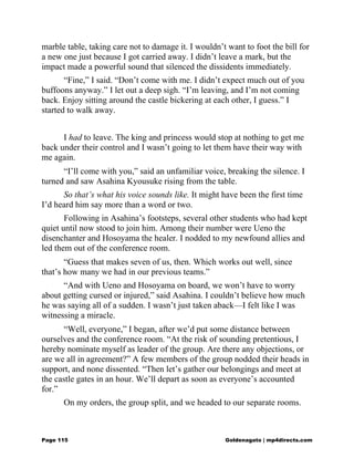 marble table, taking care not to damage it. I wouldn’t want to foot the bill for
a new one just because I got carried away. I didn’t leave a mark, but the
impact made a powerful sound that silenced the dissidents immediately.
“Fine,” I said. “Don’t come with me. I didn’t expect much out of you
buffoons anyway.” I let out a deep sigh. “I’m leaving, and I’m not coming
back. Enjoy sitting around the castle bickering at each other, I guess.” I
started to walk away.
I had to leave. The king and princess would stop at nothing to get me
back under their control and I wasn’t going to let them have their way with
me again.
“I’ll come with you,” said an unfamiliar voice, breaking the silence. I
turned and saw Asahina Kyousuke rising from the table.
So that’s what his voice sounds like. It might have been the first time
I’d heard him say more than a word or two.
Following in Asahina’s footsteps, several other students who had kept
quiet until now stood to join him. Among their number were Ueno the
disenchanter and Hosoyama the healer. I nodded to my newfound allies and
led them out of the conference room.
“Guess that makes seven of us, then. Which works out well, since
that’s how many we had in our previous teams.”
“And with Ueno and Hosoyama on board, we won’t have to worry
about getting cursed or injured,” said Asahina. I couldn’t believe how much
he was saying all of a sudden. I wasn’t just taken aback—I felt like I was
witnessing a miracle.
“Well, everyone,” I began, after we’d put some distance between
ourselves and the conference room. “At the risk of sounding pretentious, I
hereby nominate myself as leader of the group. Are there any objections, or
are we all in agreement?” A few members of the group nodded their heads in
support, and none dissented. “Then let’s gather our belongings and meet at
the castle gates in an hour. We’ll depart as soon as everyone’s accounted
for.”
On my orders, the group split, and we headed to our separate rooms.
Page 115 Goldenagato | mp4directs.com
 