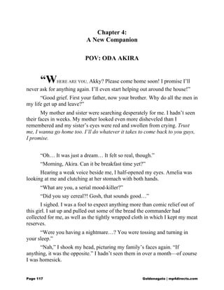 Chapter 4:
A New Companion
POV: ODA AKIRA
“WHERE ARE YOU, Akky? Please come home soon! I promise I’ll
never ask for anything again. I’ll even start helping out around the house!”
“Good grief. First your father, now your brother. Why do all the men in
my life get up and leave?”
My mother and sister were searching desperately for me. I hadn’t seen
their faces in weeks. My mother looked even more disheveled than I
remembered and my sister’s eyes were red and swollen from crying. Trust
me, I wanna go home too. I’ll do whatever it takes to come back to you guys,
I promise.
“Oh… It was just a dream… It felt so real, though.”
“Morning, Akira. Can it be breakfast time yet?”
Hearing a weak voice beside me, I half-opened my eyes. Amelia was
looking at me and clutching at her stomach with both hands.
“What are you, a serial mood-killer?”
“Did you say cereal?! Gosh, that sounds good…”
I sighed. I was a fool to expect anything more than comic relief out of
this girl. I sat up and pulled out some of the bread the commander had
collected for me, as well as the tightly wrapped cloth in which I kept my meat
reserves.
“Were you having a nightmare…? You were tossing and turning in
your sleep.”
“Nah,” I shook my head, picturing my family’s faces again. “If
anything, it was the opposite.” I hadn’t seen them in over a month—of course
I was homesick.
Page 117 Goldenagato | mp4directs.com
 