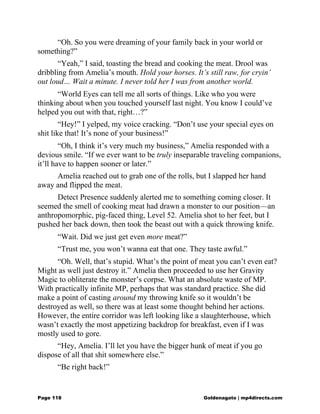 “Oh. So you were dreaming of your family back in your world or
something?”
“Yeah,” I said, toasting the bread and cooking the meat. Drool was
dribbling from Amelia’s mouth. Hold your horses. It’s still raw, for cryin’
out loud… Wait a minute. I never told her I was from another world.
“World Eyes can tell me all sorts of things. Like who you were
thinking about when you touched yourself last night. You know I could’ve
helped you out with that, right…?”
“Hey!” I yelped, my voice cracking. “Don’t use your special eyes on
shit like that! It’s none of your business!”
“Oh, I think it’s very much my business,” Amelia responded with a
devious smile. “If we ever want to be truly inseparable traveling companions,
it’ll have to happen sooner or later.”
Amelia reached out to grab one of the rolls, but I slapped her hand
away and flipped the meat.
Detect Presence suddenly alerted me to something coming closer. It
seemed the smell of cooking meat had drawn a monster to our position—an
anthropomorphic, pig-faced thing, Level 52. Amelia shot to her feet, but I
pushed her back down, then took the beast out with a quick throwing knife.
“Wait. Did we just get even more meat?”
“Trust me, you won’t wanna eat that one. They taste awful.”
“Oh. Well, that’s stupid. What’s the point of meat you can’t even eat?
Might as well just destroy it.” Amelia then proceeded to use her Gravity
Magic to obliterate the monster’s corpse. What an absolute waste of MP.
With practically infinite MP, perhaps that was standard practice. She did
make a point of casting around my throwing knife so it wouldn’t be
destroyed as well, so there was at least some thought behind her actions.
However, the entire corridor was left looking like a slaughterhouse, which
wasn’t exactly the most appetizing backdrop for breakfast, even if I was
mostly used to gore.
“Hey, Amelia. I’ll let you have the bigger hunk of meat if you go
dispose of all that shit somewhere else.”
“Be right back!”
Page 118 Goldenagato | mp4directs.com
 