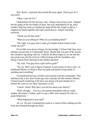 Heh. Sucker. I grinned, then turned the meat again. Thank god she’s
agreeable.
“Okay, I got rid of it.”
I thanked her for her services, and—being a man of my word—handed
her the larger of the two hunks of meat. Her eyes immediately lit up, and I
couldn’t help but smile as I pulled my hunk off the fire. Eager to dig in, I
clapped my hands together and said a quick prayer, Amelia watching
curiously.
“Thank you for this meal.”
“Who are you talking to? Why are you thanking them?”
“Oh, right. You guys don’t really give thanks before meals in this
world, do you?”
Elven folk were always hungry for knowledge, I’d been told; they were
perhaps second only to Commander Saran. Maybe that was part of the reason
she wanted to tag along with me. I told her all about Japan as we ate and she
devoured every last bit of trivia I offered along with her breakfast, only
taking a break from chewing to ask another question.
“So, wait. You guys have eight million gods?”
“No, no. That’s just a figure of speech. It just means we have a lot—in
traditional Shinto, we believe there are gods and spirits living inside of
anything and everything.”
I remembered having a similar conversation with the commander. That
had been only a few short weeks ago, but it already felt like another lifetime.
I found myself wondering if the hero was doing well and whether he’d
broken the curse on our other classmates or not.
“I know, Akira! Why don’t you tell me about your family?”
“Well, all right… I live in a one-parent household with my sickly
mother. Her name’s Yukari, and I’ve got a little sister named Yui who’s a
grade behind me.”
“What happened to your dad?”
Ah, yes. My dad. I clenched my teeth as a vision of him walking out the
front door flashed through my mind.
Page 119 Goldenagato | mp4directs.com
 