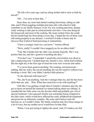 “He left a few years ago, and my ailing mother had to raise us kids by
herself.”
“Oh… I’m sorry to hear that…”
Since then, my mom had started working from home, taking on odd
jobs, and I’d been juggling multiple part-time jobs with school to help
contribute to our family finances. Even Yui was working part-time, despite
really wanting to take part in extracurricular activities. I was also doing all
the housework and most of the cooking. My mom cooked when she could,
but her health kept her from doing it every day. I hoped the two of them were
still eating properly in my absence. I worried I’d make it home only to
discover they’d died of food poisoning or malnutrition.
“I have a younger sister too, you know,” Amelia offered.
“Wow, really? I wouldn’t have pegged you for an eldest child.”
“Yup. But it kinda feels the other way around, honestly. She’s way
prettier than me, and she’s good at everything she does.”
“You don’t say,” I responded. I sensed the conversation was about to
take a depressing turn. I looked deep into Amelia’s eyes, which had twinkled
like the night sky at the first sign of meat but were now overcast and sullen.
“I’ve never been good at anything. Not cooking, not housework—
nothing. But my sister, she can do anything she sets her mind to without even
breaking a sweat. She’s my father’s perfect little princess.”
“Is she obsessed with meat too?”
“No, she’ll eat anything. And she’s stronger than me, and she has more
skills than me, and… Wait. What does meat have to do with anything?!”
I felt like I was getting a rough idea of Amelia’s situation and why she
got so down on herself the moment we started talking about our siblings. It
sounded like her little sister was the favorite child and probably got a lot of
special treatment. I also guessed Amelia was constantly being compared to
her little sister, which would have affected her early childhood development
and given her an inferiority complex. My sister and I had no such rift
between us, so I couldn’t relate. My family situation may have been unique in
a lot of ways, but my mother never would have let that slide.
“Relax, I was just trying to lighten the mood. And, if it makes you feel
Page 120 Goldenagato | mp4directs.com
 