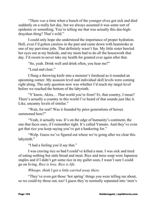 “There was a time when a bunch of the younger elves got sick and died
suddenly on a really hot day, but we always assumed it was some sort of
epidemic or something. You’re telling me that was actually this dee-high-
drayshun thing? That’s wild.”
I could only hope she understood the importance of proper hydration.
Hell, even I’d gotten careless in the past and came down with heatstroke at
one of my part-time jobs. That definitely wasn’t fun. My little sister bawled
her eyes out at my bedside, and my mom had to do all the housework that
day. I’d sworn to never take my health for granted ever again after that.
“So, yeah. Drink well and drink often, you hear me?”
“Loud and clear.”
I flung a throwing knife into a monster’s forehead as it rounded an
upcoming corner. My assassin level and individual skill levels were coming
right along. The only question now was whether I’d reach my target level
before we reached the bottom of the labyrinth.
“Y’know, Akira… That world you’re from? Er, that country, I mean?
There’s actually a country in this world I’ve heard of that sounds just like it.
Like, uncanny levels of similar.”
“Wait, for real? Was it founded by prior generations of heroes
summoned here?”
“Yeah, it actually was. It’s on the edge of humanity’s continent, the
one that faces ours, if I remember right. It’s called Yamato. And they’ve even
got that rice you keep saying you’ve got a hankering for.”
“Welp. Guess we’ve figured out where we’re going after we clear this
labyrinth.”
“I had a feeling you’d say that.”
I was craving rice so bad I could’ve killed a man. I was sick and tired
of eating nothing but stale bread and meat. Rice and miso soup were Japanese
staples and if I didn’t get some rice in my gullet soon, I wasn’t sure I could
go on living. Rice is love. Rice is life.
Whoops, think I got a little carried away there.
“They’ve even got those ‘hot spring’ things you were telling me about,
so we could try those out, too! I guess they’re normally separated into ‘men’s
Page 124 Goldenagato | mp4directs.com
 