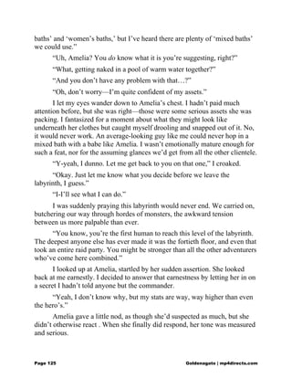 baths’ and ‘women’s baths,’ but I’ve heard there are plenty of ‘mixed baths’
we could use.”
“Uh, Amelia? You do know what it is you’re suggesting, right?”
“What, getting naked in a pool of warm water together?”
“And you don’t have any problem with that…?”
“Oh, don’t worry—I’m quite confident of my assets.”
I let my eyes wander down to Amelia’s chest. I hadn’t paid much
attention before, but she was right—those were some serious assets she was
packing. I fantasized for a moment about what they might look like
underneath her clothes but caught myself drooling and snapped out of it. No,
it would never work. An average-looking guy like me could never hop in a
mixed bath with a babe like Amelia. I wasn’t emotionally mature enough for
such a feat, nor for the assuming glances we’d get from all the other clientele.
“Y-yeah, I dunno. Let me get back to you on that one,” I croaked.
“Okay. Just let me know what you decide before we leave the
labyrinth, I guess.”
“I-I’ll see what I can do.”
I was suddenly praying this labyrinth would never end. We carried on,
butchering our way through hordes of monsters, the awkward tension
between us more palpable than ever.
“You know, you’re the first human to reach this level of the labyrinth.
The deepest anyone else has ever made it was the fortieth floor, and even that
took an entire raid party. You might be stronger than all the other adventurers
who’ve come here combined.”
I looked up at Amelia, startled by her sudden assertion. She looked
back at me earnestly. I decided to answer that earnestness by letting her in on
a secret I hadn’t told anyone but the commander.
“Yeah, I don’t know why, but my stats are way, way higher than even
the hero’s.”
Amelia gave a little nod, as though she’d suspected as much, but she
didn’t otherwise react . When she finally did respond, her tone was measured
and serious.
Page 125 Goldenagato | mp4directs.com
 
