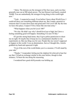 “Akira. The demons are the strongest of the four races, and even they
generally max out at 900 attack power. The last Demon Lord barely cracked
10,000. You are undoubtedly the strongest living thing in this world right
now.”
“Yeah…I suspected as much. Even before I knew about World Eyes, I
could tell there was something different about me. But I made a promise to
someone that I’d come down here and grind until I hit Level 100. By the time
we leave this place, I expect I’ll be a bona fide one-man army.”
“What happens when you hit Level 100?”
“No clue. He didn’t say why I should level up so high, but I have a
feeling something good will happen. Something I’m sure I’ll like.”
If I got this strong back home, they’d give police permission to shoot
me on sight. Or maybe they’d keep me in a containment chamber to run
experiments on. But one thing was for sure: People like me weren’t supposed
to happen in this world. I was an abomination. Just as I thought this, Amelia
grabbed my hand and squeezed it tight.
“Even if the rest of the world thinks you’re a monster, I’ll still stand by
your side.”
“Thanks,” I responded, feeling just the slightest bit relieved to hear her
say that. I’d had an exchange similar to this once before, though in that
instance, I’d been the one doing the reassuring.
I wondered how good old Kyousuke was holding up.
Page 126 Goldenagato | mp4directs.com
 