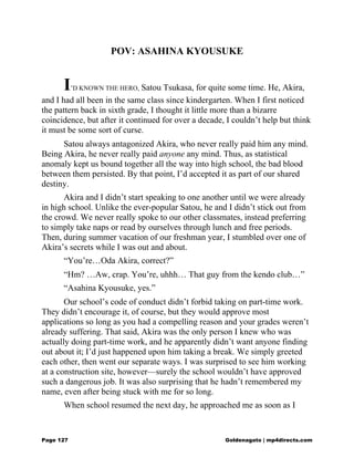 POV: ASAHINA KYOUSUKE
I’D KNOWN THE HERO, Satou Tsukasa, for quite some time. He, Akira,
and I had all been in the same class since kindergarten. When I first noticed
the pattern back in sixth grade, I thought it little more than a bizarre
coincidence, but after it continued for over a decade, I couldn’t help but think
it must be some sort of curse.
Satou always antagonized Akira, who never really paid him any mind.
Being Akira, he never really paid anyone any mind. Thus, as statistical
anomaly kept us bound together all the way into high school, the bad blood
between them persisted. By that point, I’d accepted it as part of our shared
destiny.
Akira and I didn’t start speaking to one another until we were already
in high school. Unlike the ever-popular Satou, he and I didn’t stick out from
the crowd. We never really spoke to our other classmates, instead preferring
to simply take naps or read by ourselves through lunch and free periods.
Then, during summer vacation of our freshman year, I stumbled over one of
Akira’s secrets while I was out and about.
“You’re…Oda Akira, correct?”
“Hm? …Aw, crap. You’re, uhhh… That guy from the kendo club…”
“Asahina Kyousuke, yes.”
Our school’s code of conduct didn’t forbid taking on part-time work.
They didn’t encourage it, of course, but they would approve most
applications so long as you had a compelling reason and your grades weren’t
already suffering. That said, Akira was the only person I knew who was
actually doing part-time work, and he apparently didn’t want anyone finding
out about it; I’d just happened upon him taking a break. We simply greeted
each other, then went our separate ways. I was surprised to see him working
at a construction site, however—surely the school wouldn’t have approved
such a dangerous job. It was also surprising that he hadn’t remembered my
name, even after being stuck with me for so long.
When school resumed the next day, he approached me as soon as I
Page 127 Goldenagato | mp4directs.com
 