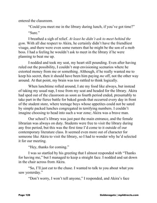entered the classroom.
“Could you meet me in the library during lunch, if you’ve got time?”
“Sure.”
I breathed a sigh of relief. At least he didn’t ask to meet behind the
gym. With all due respect to Akira, he certainly didn’t have the friendliest
visage, and there were even some rumors that he might be the son of a mob
boss. I had a feeling he wouldn’t ask to meet in the library if he were
planning to beat me up.
I nodded and took my seat, my heart still pounding. Even after having
ruled out the possibility, I couldn’t stop envisioning scenarios where he
extorted money from me or something. Although, if he really wanted me to
keep his secret, then it should have been him paying me off, not the other way
around. At that point, my brain was too rattled to think logically.
When lunchtime rolled around, I ate my food like always, but instead
of taking my usual nap, I rose from my seat and headed for the library. Akira
had sped out of the classroom as soon as fourth period ended, presumably to
take part in the fierce battle for baked goods that occurred every day in front
of the student store, where teenage boys whose appetites could not be sated
by simple packed lunches congregated in terrifying numbers. I couldn’t
imagine choosing to head into such a war zone; Akira was a brave man.
Our school’s library was just past the main entrance, and the female
librarian was always on duty. Students were free to visit the library during
any free period, but this was the first time I’d come to it outside of our
contemporary literature class. It seemed even more out of character for
someone like Akira to visit the library, so I had to wonder why he’d selected
it for our meeting.
“Hey, thanks for coming.”
I was so startled by his greeting that I almost responded with “Thanks
for having me,” but I managed to keep a straight face. I nodded and sat down
in the chair across from Akira.
“So, I’ll just cut to the chase. I wanted to talk to you about what you
saw yesterday.”
“Don’t worry, I won’t tell anyone,” I responded, and Akira’s face
Page 128 Goldenagato | mp4directs.com
 