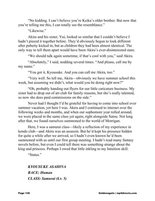 “No kidding. I can’t believe you’re Keika’s older brother. But now that
you’re telling me this, I can totally see the resemblance.”
“Likewise.”
Akira and his sister, Yui, looked so similar that I couldn’t believe I
hadn’t pieced it together before. They’d obviously begun to look different
after puberty kicked in, but as children they had been almost identical. The
only way to tell them apart would have been Akira’s ever-disinterested stare.
“We should talk again sometime, if that’s cool with you,” said Akira.
“Absolutely,” I said, nodding several times. “And please, call me by
my name.”
“You got it, Kyousuke. And you can call me Akira, too.”
“Very well. So tell me, Akira—obviously we have summer school this
week, but assuming we didn’t, what would you be doing right now?”
“Oh, probably handing out flyers for our little caricature business. My
sister had to drop out of art club for family reasons, but she’s really talented,
so now she does paid commissions on the side.”
Never had I thought I’d be grateful for having to come into school over
summer vacation, yet here I was. Akira and I continued to interact over the
following weeks and months, and when our sophomore year rolled around,
we were placed in the same class yet again, right alongside Satou. Not long
after that, we found ourselves summoned to the world of Morrigan.
Here, I was a samurai class—likely a reflection of my experience in
kendo club—and Akira was an assassin. But he’d kept his presence hidden
for quite a while after we arrived, so I hadn’t even known he’d been
summoned with us until our first group meeting. I hadn’t read many fantasy
novels before, but even I could tell there was something strange about the
king and princess. Perhaps I owed that little inkling to my Intuition skill.
“Status.”
KYOUSUKE ASAHINA
RACE: Human
CLASS: Samurai (Lv. 5)
Page 130 Goldenagato | mp4directs.com
 