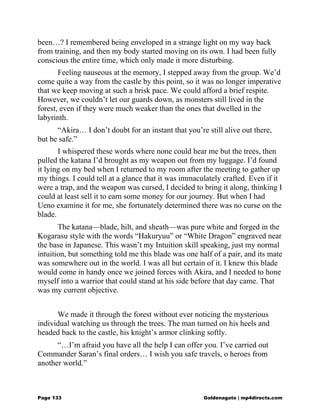 been…? I remembered being enveloped in a strange light on my way back
from training, and then my body started moving on its own. I had been fully
conscious the entire time, which only made it more disturbing.
Feeling nauseous at the memory, I stepped away from the group. We’d
come quite a way from the castle by this point, so it was no longer imperative
that we keep moving at such a brisk pace. We could afford a brief respite.
However, we couldn’t let our guards down, as monsters still lived in the
forest, even if they were much weaker than the ones that dwelled in the
labyrinth.
“Akira… I don’t doubt for an instant that you’re still alive out there,
but be safe.”
I whispered these words where none could hear me but the trees, then
pulled the katana I’d brought as my weapon out from my luggage. I’d found
it lying on my bed when I returned to my room after the meeting to gather up
my things. I could tell at a glance that it was immaculately crafted. Even if it
were a trap, and the weapon was cursed, I decided to bring it along, thinking I
could at least sell it to earn some money for our journey. But when I had
Ueno examine it for me, she fortunately determined there was no curse on the
blade.
The katana—blade, hilt, and sheath—was pure white and forged in the
Kogarasu style with the words “Hakuryuu” or “White Dragon” engraved near
the base in Japanese. This wasn’t my Intuition skill speaking, just my normal
intuition, but something told me this blade was one half of a pair, and its mate
was somewhere out in the world. I was all but certain of it. I knew this blade
would come in handy once we joined forces with Akira, and I needed to hone
myself into a warrior that could stand at his side before that day came. That
was my current objective.
We made it through the forest without ever noticing the mysterious
individual watching us through the trees. The man turned on his heels and
headed back to the castle, his knight’s armor clinking softly.
“…I’m afraid you have all the help I can offer you. I’ve carried out
Commander Saran’s final orders… I wish you safe travels, o heroes from
another world.”
Page 133 Goldenagato | mp4directs.com
 