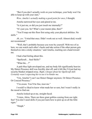 “But if you don’t actually work on your technique, your body won’t be
able to keep up with your stats.”
Wow, Amelia’s actually making a good point for once, I thought.
Amelia narrowed her eyes and glared at me.
“Is it just me, or did you just insult me internally?”
“It’s just you. So? What’s your master plan, then?”
“You’ll map out this floor first using only your physical abilities. No
skills.”
Ah, yes. “I tried that once. Didn’t work out so well. Almost died; would
not recommend.”
“Well, that’s probably because you were by yourself. With two of us
here, we can watch each other’s backs and take action if the other person gets
themselves into a sticky situation,” said Amelia, reaching out a hand toward
me.
I had a bad feeling about this.
“Spellcraft… Seal Skills!”
“What the…?”
A pale blue light enveloped me, and my body felt significantly heavier.
My Detect Presence skill was forcibly shut off, and it felt like I’d just had my
security blanket stripped away. Right, I forgot about her Spellcraft skill.
Certainly wasn’t expecting her to use it to hinder me.
“Um, Amelia? I can’t use Detect Danger anymore. Or Detect Presence.
Or Conceal Presence.”
“I’m aware. You’ll be fine, trust me.”
I would’ve liked to know what made her so sure, but I wasn’t really in
the mood to find out.
Amelia looked up at me, straight-faced.
“Listen, Akira. There are three giant goblins coming from our right.
See? You don’t need skills if you just learn how to pick up on all the little
signs.”
“Hmph.”
Page 135 Goldenagato | mp4directs.com
 
