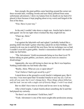 Sure enough, the giant goblins came barreling around the corner not
three seconds later, wielding swords and axes likely pilfered from some
unfortunate adventurers. I drew my katana from its sheath on my back (I’d
placed it there because it kept jangling about at my waist) and lunged at the
first of the three.
“Fine. Have it your way.”
In the end, I couldn’t take down a single one. Amelia had to dash in
and squash ’em for me right when it looked like they might kill me.
“Cheer up, Akira.”
“Ugh…”
I sat against the labyrinth wall and sighed. I probably looked like a
pouting child who hadn’t gotten what they asked for on their birthday. All I
wanted to do was run in and kill the next boss, but my technique was so bad,
I couldn’t even kill a giant goblin. Amelia’s reassurances didn’t do much to
make me feel better.
“The Adventurers’ Guild recommends being no less than Level 70
before taking on giant goblins, you know, and you were at a massive
disadvantage.”
Apparently, she was still trying to cheer me up. But it was hopeless.
Nothing could make me feel better after that.
“Really, Akira. What are you so upset about?”
“Can’t believe I had to get saved by a girl.”
I stared down at the ground to avoid Amelia’s indignant gaze. But it
was true. I was most upset that I’d needed Amelia to save my ass. Call me
petty all you want, but it won’t change facts. Those things almost killed me,
and she took ’em out with a single cast of Gravity Magic. I wish I was dead.
But we didn’t have time to sit here and let me stew in my feelings.
After a brief respite, I asked Amelia about something she’d said that
had piqued my curiosity.
“So there’s an Adventurers’ Guild here, huh?”
“Yeah. Adventurer is one of the most sought-after professions among
Page 136 Goldenagato | mp4directs.com
 