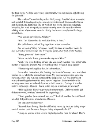 the four races. As long you’ve got the strength, you can make a solid living
for yourself.”
The trade-off was that they often died young. Amelia’s tone was cold
and spiteful. I stood up straight, now deeply interested. Commander Saran
had mentioned a particular line of work in this world that was extremely
lucrative, but with an equally extreme casualty rate—he must have been
talking about adventurers. Amelia clearly had some complicated feelings
about them.
“Are you an adventurer, Amelia?”
“Yes. I’m licensed to do work for them, at least.”
She pulled out a pair of dog tags from under her collar.
Not the sort of thing I’d expect royalty to have around her neck. So
that’s proof of membership, eh? I’ve gotta admit, they look pretty badass.
“Sorry, you can’t have them.”
“Yeah, no duh! I was gonna make my own! God!”
“Well, you were looking at ’em like you really wanted ’em. What’s the
matter, li’l greedy-grump? Are we wanting what we can’t have again?”
“Please stop talking like that. It’s obnoxious.”
From what I could see, the first tag had Amelia’s name, race, and class
written on it, while the second was blank. My puzzled expression gave my
curiosity away, and Amelia explained the purpose of it. I was impressed
every time this girl seemed to have her act together; I assumed she’d be
nothing more than an airheaded comic relief character. Perhaps it was her
sister’s influence—though I had a sister, too, so what was my excuse?
“This tag is for displaying your adventurer rank. Different ranks get
different colors, so there’s no need for engravings.”
“Ohhh, gotcha. So what rank are you?” I asked, and her face stiffened
up a bit. I’d just tripped a land mine. Whoops.
But she answered anyway.
“Second from the top. But the difficulty varies by race, so being a top-
ranked human isn’t the same thing as being a top-ranked elf.”
“Dang, so you’re at the second highest possible rank for elves? That’s
Page 137 Goldenagato | mp4directs.com
 