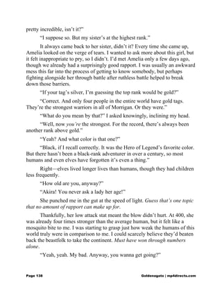 pretty incredible, isn’t it?”
“I suppose so. But my sister’s at the highest rank.”
It always came back to her sister, didn’t it? Every time she came up,
Amelia looked on the verge of tears. I wanted to ask more about this girl, but
it felt inappropriate to pry, so I didn’t. I’d met Amelia only a few days ago,
though we already had a surprisingly good rapport. I was usually an awkward
mess this far into the process of getting to know somebody, but perhaps
fighting alongside her through battle after ruthless battle helped to break
down those barriers.
“If your tag’s silver, I’m guessing the top rank would be gold?”
“Correct. And only four people in the entire world have gold tags.
They’re the strongest warriors in all of Morrigan. Or they were.”
“What do you mean by that?” I asked knowingly, inclining my head.
“Well, now you’re the strongest. For the record, there’s always been
another rank above gold.”
“Yeah? And what color is that one?”
“Black, if I recall correctly. It was the Hero of Legend’s favorite color.
But there hasn’t been a black-rank adventurer in over a century, so most
humans and even elves have forgotten it’s even a thing.”
Right—elves lived longer lives than humans, though they had children
less frequently.
“How old are you, anyway?”
“Akira! You never ask a lady her age!”
She punched me in the gut at the speed of light. Guess that’s one topic
that no amount of rapport can make up for.
Thankfully, her low attack stat meant the blow didn’t hurt. At 400, she
was already four times stronger than the average human, but it felt like a
mosquito bite to me. I was starting to grasp just how weak the humans of this
world truly were in comparison to me. I could scarcely believe they’d beaten
back the beastfolk to take the continent. Must have won through numbers
alone.
“Yeah, yeah. My bad. Anyway, you wanna get going?”
Page 138 Goldenagato | mp4directs.com
 